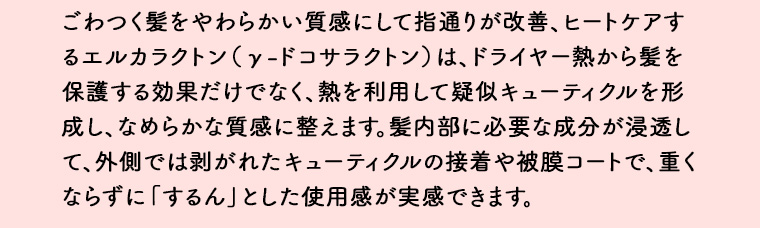 ごわつく髪をやわらかい質感にして指通りが改善、ヒートケアするエルカラクトン(y-ドコサラクトン) は、ドライヤー熱から髪を 保護する効果だけでなく、熱を利用して疑似キューティクルを形成し、なめらかな質感に整えます。 髪内部に必要な成分が浸透して、外側では剥がれたキューティクルの接着や被膜コートで、重くならずに「するん」とした使用感が実感できます。