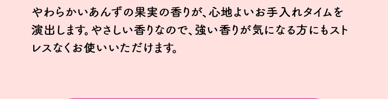 やわらかいあんずの果実の香りが、心地よいお手入れタイムを演出します。 やさしい香りなので、 強い香りが気になる方にもストレスなくお使いいただけます。