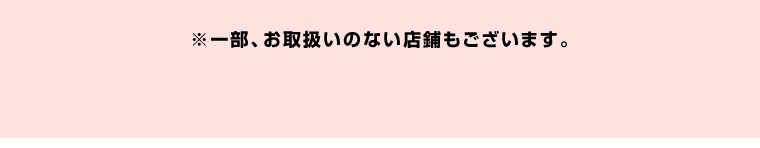 ※一部お取扱いのない店舗もございます。