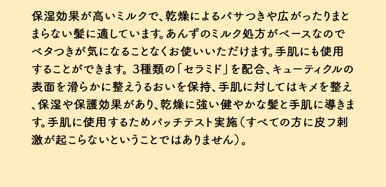 保湿効果が高いミルクで、乾燥によるパサつきや広がったりまとまらない髪に適しています。 あんずのミルク処方がベースなのでベタつきが気になることなくお使いいただけます。 手肌にも使用することができます。 3種類の「セラミド」 を配合、 キューティクルの 表面を滑らかに整えうるおいを保持、手肌に対してはキメを整え保湿や保護効果があり、乾燥に強い健やかな髪と手肌に導きます。手肌に使用するためパッチテスト実施 (すべての方に皮フ刺激が起こらないということではありません)。