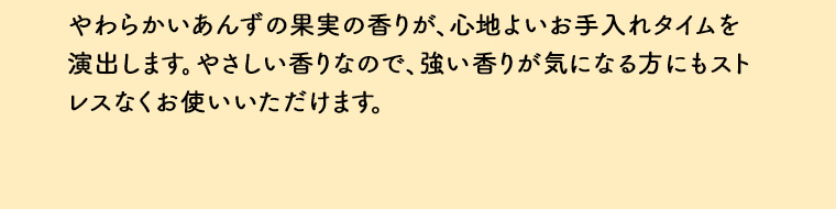 やわらかいあんずの果実の香りが、心地よいお手入れタイムを演出します。やさしい香りなので、強い香りが気になる方にもストレスなくお使いいただけます。