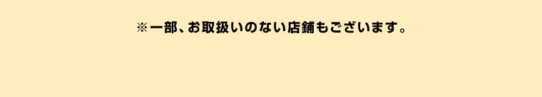 ※一部、お取扱いのない店舗もございます。