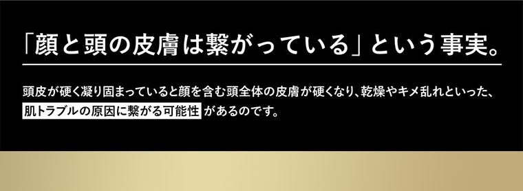 「顔と頭の皮膚は繋がっている」 という事実。 頭皮が硬く凝り固まっていると顔を含む頭全体の皮膚が硬くなり、乾燥やキメ乱れといった、肌トラブルの原因に繋がる可能性があるのです。