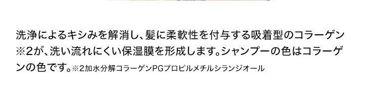 洗浄によるキシみを解消し、 髪に柔軟性を付与する吸着型のコラーゲン※2が、洗い流れにくい保湿膜を形成します。 シャンプーの色はコラーゲンの色です。 ※2加水分解コラーゲンPGプロピルメチルシランジオール