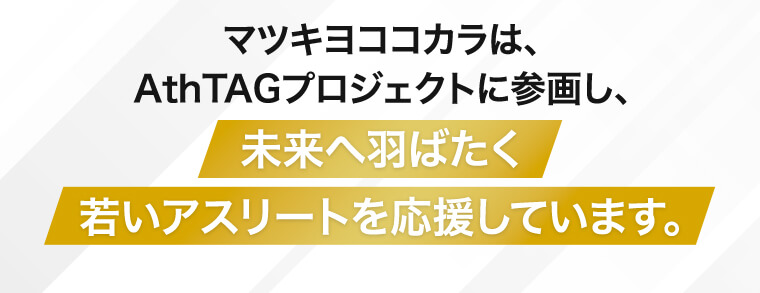 マツキヨココカラは、AthTAGプロジェクトに参画し、未来へ羽ばたく若いアスリートを応援しています。