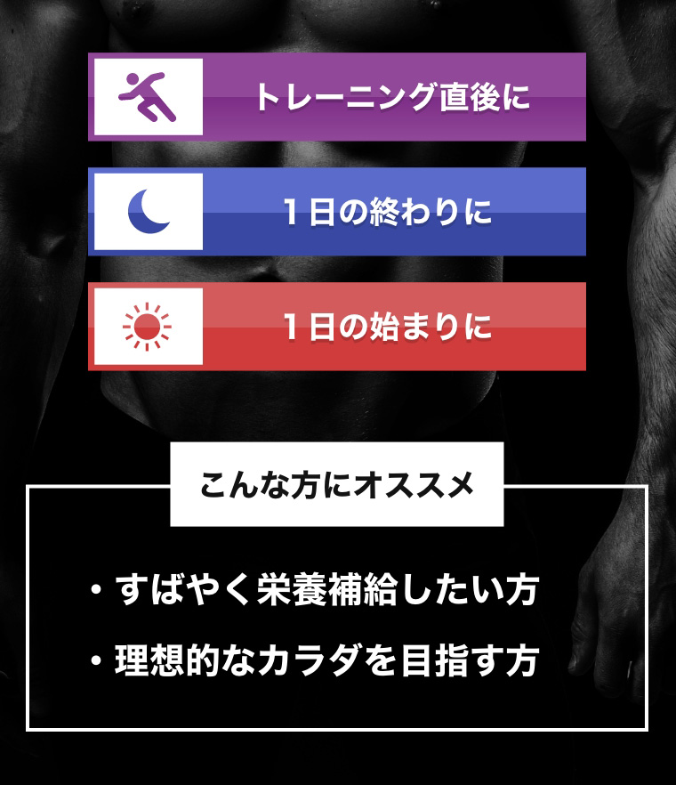 トレーニングの直後に 1日の終わりに 1日の始まりに こんな方にオススメ すばやく栄養補給したい方 理想的なカラダを目指す方
