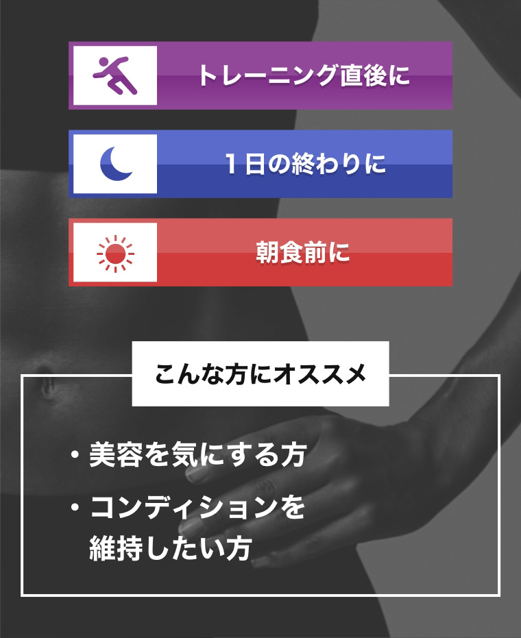 トレーニングの直後に 1日の終わりに 朝食前に こんな方にオススメ 美容を気にする方 コンディションを維持したい方