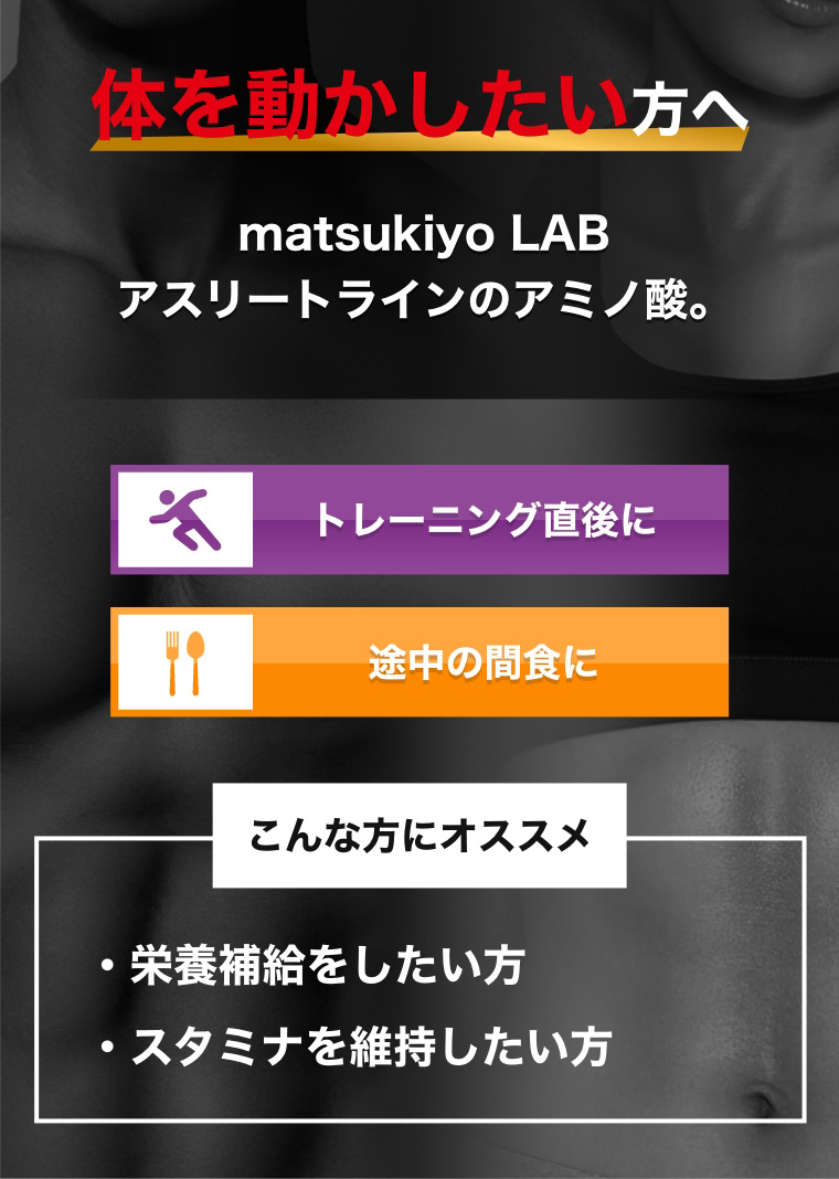 体を動かしたい方へ matsukiyo LAB アスリートラインのアミノ酸 トレーニング直後に 途中の間食に こんな方にオススメ 栄養補給をしたい方 スタミナを維持したい方
