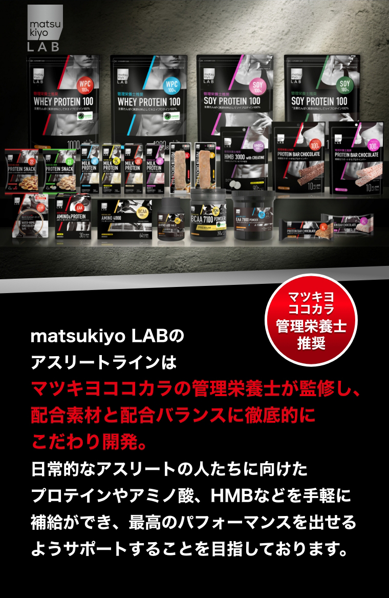 マツキヨココカラ管理栄養士推奨 matsukiyo LABのアスリートラインはマツキヨココカラの管理栄養士が監修し、配合素材と配合バランスに徹底的にこだわり開発。日常的なアスリートの人たちに向けたプロテインやアミノ酸、HMBなどを手軽に補給ができ、最高のパフォーマンスを出せるようサポートすることを目指しております。