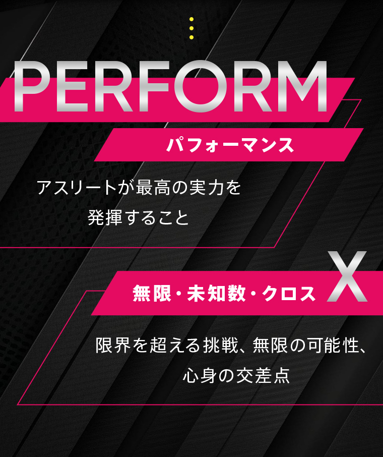 PERFORM（パフォーマンス）：アスリートが最高の実力を発揮すること。X（無限・未知数・クロス）限界を超える挑戦、無限の可能性、心身の交差点。