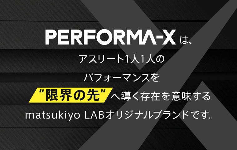 PERFORMA-Xは、アスリート1人1人のパフォーマンスを“限界の先”へ導く存在を意味するmatsukiyo LABオリジナルブランドです。