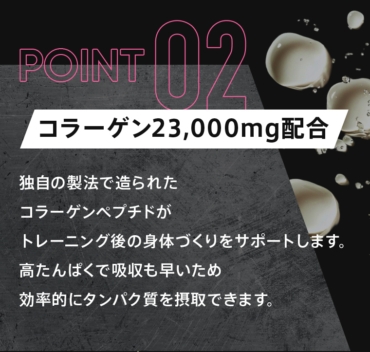 POINT02：「コラーゲン23,000mg配合」独自の製法で造られたコラーゲンペプチドがトレーニング後の身体づくりをサポートします。高たんぱくで吸収も早いため効率的にタンパク質を摂取できます。