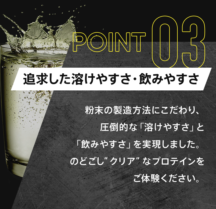 POINT03：「追求した溶けやすさ・飲みやすさ」粉末の製造方法にこだわり、圧倒的な「溶けやすさ」と「飲みやすさ」を実現しました。のどごし”クリア”なプロテインをご体験ください。