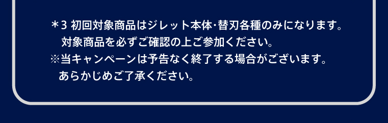 ＊3 初回対象商品はジレット本体・替刃各種のみになります。対象商品を必ずご確認の上ご参加ください。 ※当キャンペーンは予告なく終了する場合がございます。あらかじめご了承ください。