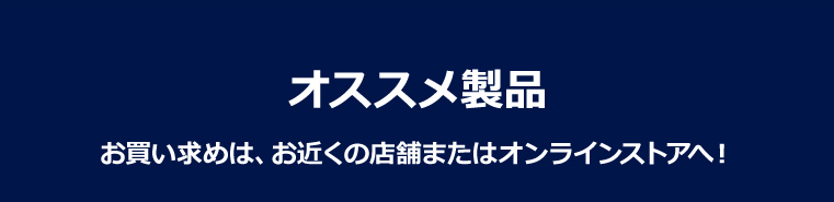 オススメ製品 お買い求めは、お近くの店舗またはオンラインストアへ！