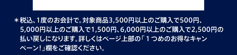 ＊税込、1度のお会計で。対象商品3,500円以上のご購入で500円、5,000円以上のご購入で1,500円、6,000円以上のご購入で2,500円の払い戻しになります。詳しくはページ上部の「1つめのお得なキャンペーン！」欄をご確認ください。