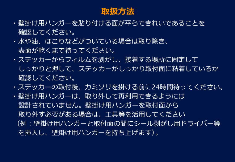 取扱方法・壁掛け用ハンガーを貼り付ける面が平らできれいであることを確認してください。・水や油、ほこりなどがついている場合は取り除き、表面が乾くまで待ってください。・ステッカーからフィルムを剥がし、接着する場所に固定してしっかりと押して、ステッカーがしっかり取付面に粘着しているか確認してください。・ステッカーの取付後、カミソリを掛ける前に24時間待ってください。・壁掛け用ハンガーは、取り外して再利用できるようには設計されていません。壁掛け用ハンガーを取付面から取り外す必要がある場合は、工具等を活用してください（例：壁掛け用ハンガーと取付面の間にシール剥がし用ドライバー等を挿入し、壁掛け用ハンガーを持ち上げます）。