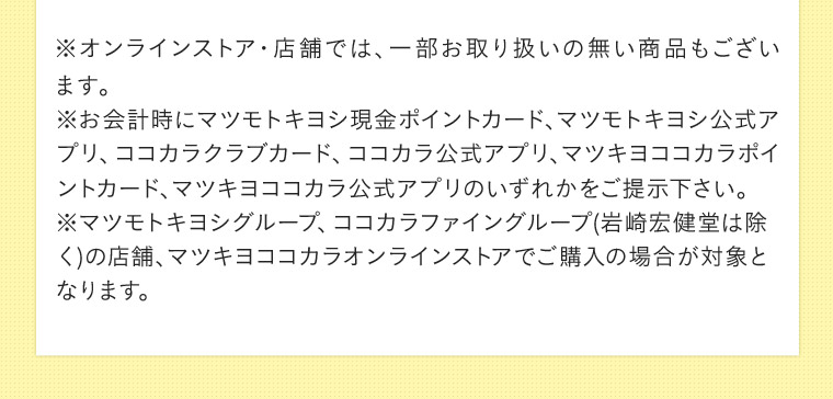 ※オンラインストア・店舗では、 一部お取り扱いの無い商品もございます。 ※お会計時にマツモトキヨシ現金ポイントカード、マツモトキヨシ公式アプリ、ココカラクラブカード、ココカラ公式アプリ、マツキヨココカラボイントカード、マツキヨココカラ公式アプリのいずれかをご提示下さい。 マツモトキヨシグループ、ココカラファイングループ(岩崎宏健堂は除く)の店舗、マツキヨココカラオンラインストアでご購入の場合が対象となります。