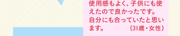 使用感もよく、 子供にも使えたので良かったです。 自分にも合っていたと思います。(31歳・女性)