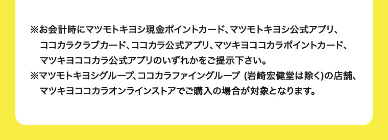 ※お会計時にマツモトキヨシ現金ポイントカード、マツモトキヨシ公式アプリ、ココカラクラブカード、ココカラ公式アプリ、マツキヨココカラポイントカード、マツキヨココカラ公式アプリのいずれかをご提示下さい。 ※マツモトキヨシグループ、ココカラファイングループ (岩崎宏健堂は除く)の店舗、マツキヨココカラオンラインストアでご購入の場合が対象となります。
