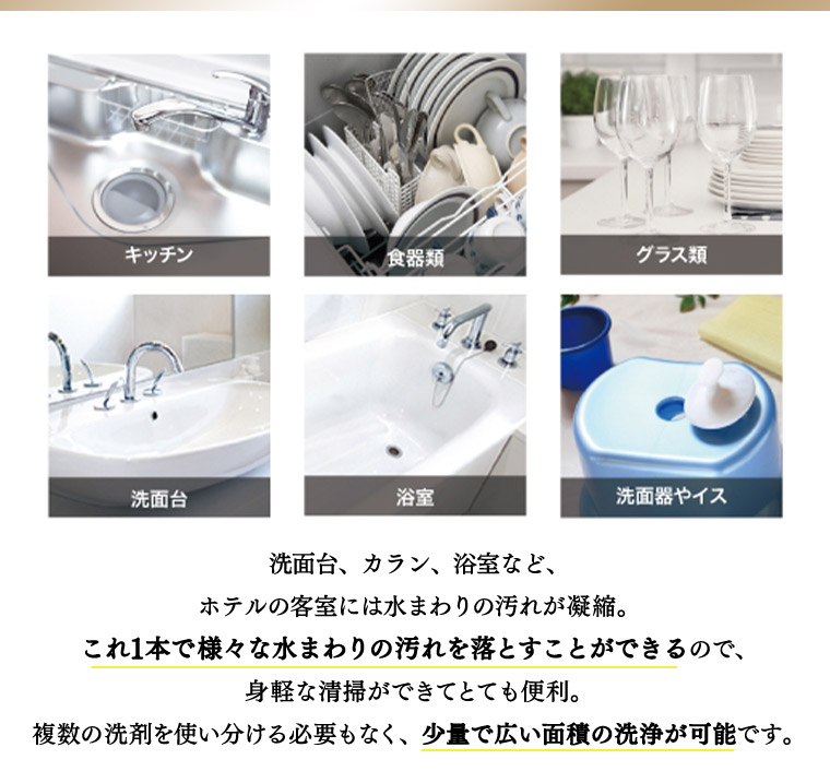 洗面台、カラン、浴室など、ホテルの客室には水まわりの汚れが凝縮。 これ1本で様々な水まわりの汚れを落とすことができるので、身軽な清掃ができてとても便利。 複数の洗剤を使い分ける必要もなく、少量で広い面積の洗浄が可能です。