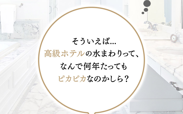 そういえば...高級ホテルの水まわりって、なんで何年たってもピカピカなのかしら?