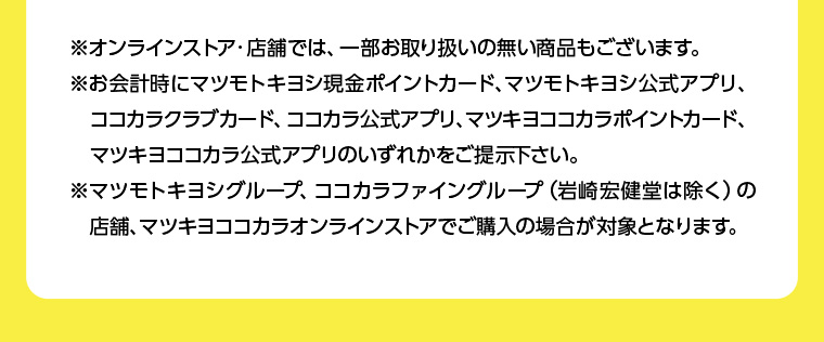 ※オンラインストア・店舗では、一部お取り扱いの無い商品もございます。 ※お会計時にマツモトキヨシ現金ポイントカード、マツモトキヨシ公式アプリ、ココカラクラブカード、ココカラ公式アプリ、 マツキヨココカラポイントカード、 マツキヨココカラ公式アプリのいずれかをご提示下さい。 ※マツモトキヨシグループ、ココカラファイングループ (岩崎宏健堂は除く)の 店舗、マツキヨココカラオンラインストアでご購入の場合が対象となります。