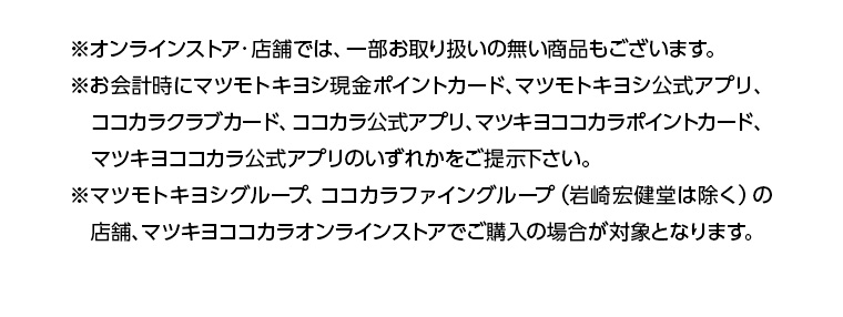 ※オンラインストア・店舗では、一部お取り扱いの無い商品もございます。 ※お会計時にマツモトキヨシ現金ポイントカード、マツモトキヨシ公式アプリ、ココカラクラブカード、ココカラ公式アプリ、マツキヨココカラポイントカード、マツキヨココカラ公式アプリのいずれかをご提示下さい。 ※マツモトキヨシグループ、ココカラファイングループ (岩崎宏健堂は除く)の店舗、マツキヨココカラオンラインストアでご購入の場合が対象となります。