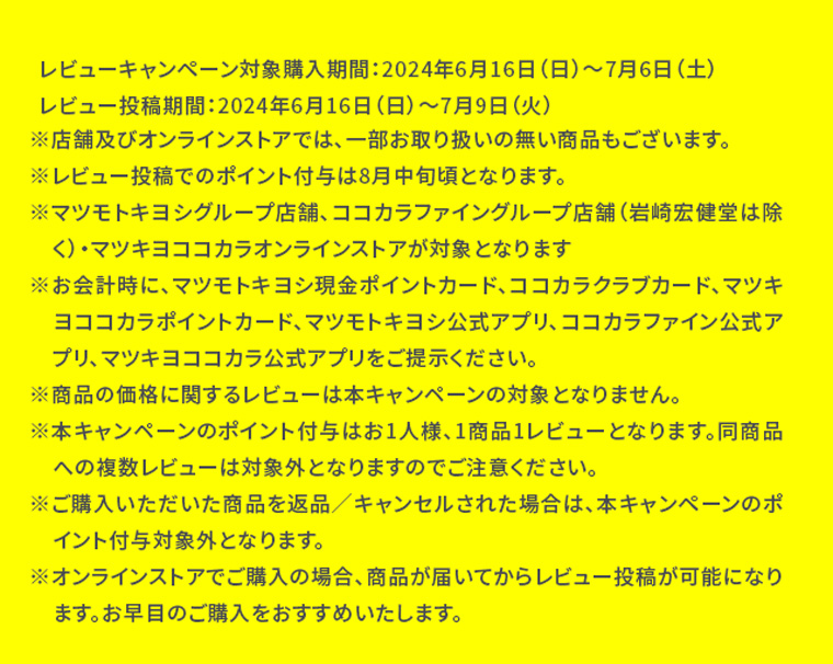 レビューキャンペーン対象購入期間：2024年6月16日（日）〜7月6日（土）レビュー投稿期間：2024年6月16日（日）〜7月9日（火）※店舗及びオンラインストアでは、一部お取り扱いの無い商品もございます。※レビュー投稿でのポイント付与は8月中旬頃となります。※マツモトキヨシグループ店舗、ココカラファイングループ店舗（岩崎宏健堂は除く）・マツキヨココカラオンラインストアが対象となります※お会計時に、マツモトキヨシ現金ポイントカード、ココカラクラブカード、マツキヨココカラポイントカード、マツモトキヨシ公式アプリ、ココカラファイン公式アプリ、マツキヨココカラ公式アプリをご提示ください。※商品の価格に関するレビューは本キャンペーンの対象となりません。※本キャンペーンのポイント付与はお1人様、1商品1レビューとなります。同商品への複数レビューは対象外となりますのでご注意ください。※ご購入いただいた商品を返品／キャンセルされた場合は、本キャンペーンのポイント付与対象外となります。※オンラインストアでご購入の場合、商品が届いてからレビュー投稿が可能になります。お早目のご購入をおすすめいたします。