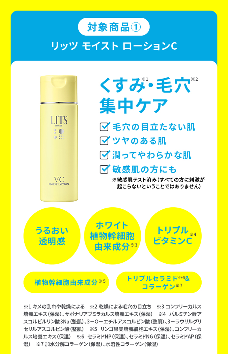 対象商品①リッツ モイスト ローションC くすみ・毛穴集中ケア ・毛穴の目立たない肌・ツヤのある肌・潤ってやわらかな肌・敏感肌の方にも うるおい透明感 ホワイト植物幹細胞 トリプルビタミンＣ 植物幹細胞由来成分 トリプルセラミド ＆コラーゲン由来成分 ※1 キメの乱れや乾燥による　※2 乾燥による毛穴の目立ち　※3 コンフリーカルス培養エキス（保湿）、サポナリアプミラカルス培養エキス（保湿）　※4 パルミチン酸アスコルビルリン酸3Na（整肌）、3－O－エチルアスコルビン酸（整肌）、3－ラウリルグリセリルアスコルビン酸（整肌）　※5 リンゴ果実培養細胞エキス（保湿）、コンフリーカルス培養エキス（保湿）　※6 セラミドNP（保湿）、セラミドNG（保湿）、セラミドAP（保湿）　※7 加水分解コラーゲン（保湿）、水溶性コラーゲン（保湿）
