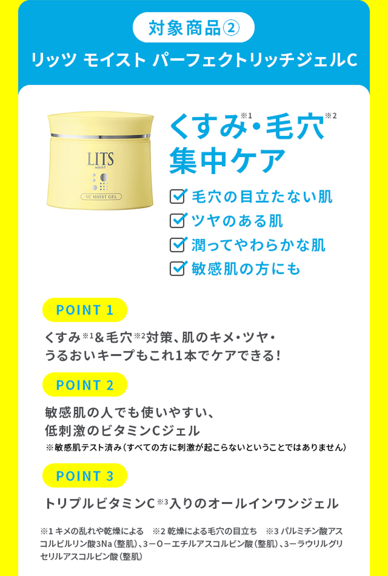 対象商品②リッツ モイスト パーフェクトリッチジェルC くすみ・毛穴集中ケア ・毛穴の目立たない肌・ツヤのある肌・潤ってやわらかな肌・敏感肌の方にも POINT 1.くすみ※1＆毛穴※2対策、肌のキメ・ツヤ・うるおいキープもこれ1本でケアできる！ POINT 2.敏感肌の人でも使いやすい、低刺激のビタミンCジェル※敏感肌テスト済み（すべての方に刺激が起こらないということではありません） POINT 3.トリプルビタミンC※3入りのオールインワンジェル※1 キメの乱れや乾燥による　※2 乾燥による毛穴の目立ち　※3 パルミチン酸アスコルビルリン酸3Na（整肌）、3－O－エチルアスコルビン酸（整肌）、3－ラウリルグリセリルアスコルビン酸（整肌）