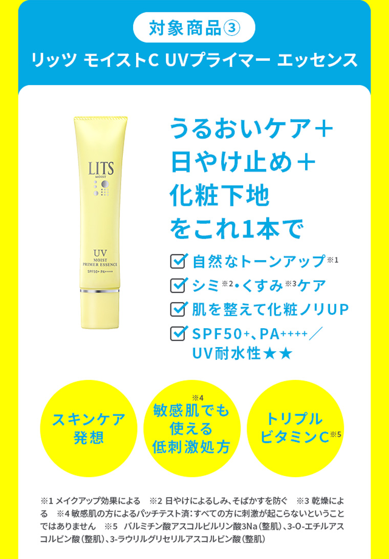 対象商品③リッツ モイストC UVプライマー エッセンス うるおいケア＋日やけ止め＋化粧下地をこれ1本で ・自然なトーンアップ※1・シミ※2・くすみ※3ケア・肌を整えて化粧ノリUP・SPF50+、PA++++／UV耐水性★★ スキンケア発想 敏感肌でも使える低刺激処方 トリプルビタミンＣ ※1 メイクアップ効果による　※2 日やけによるしみ、そばかすを防ぐ　※3 乾燥による　※4 敏感肌の方によるパッチテスト済：すべての方に刺激が起こらないということではありません　※5 バルミチン酸アスコルビルリン酸3Na（整肌）、3-O-エチルアスコルビン酸（整肌）、3-ラウリルグリセリルアスコルビン酸（整肌）