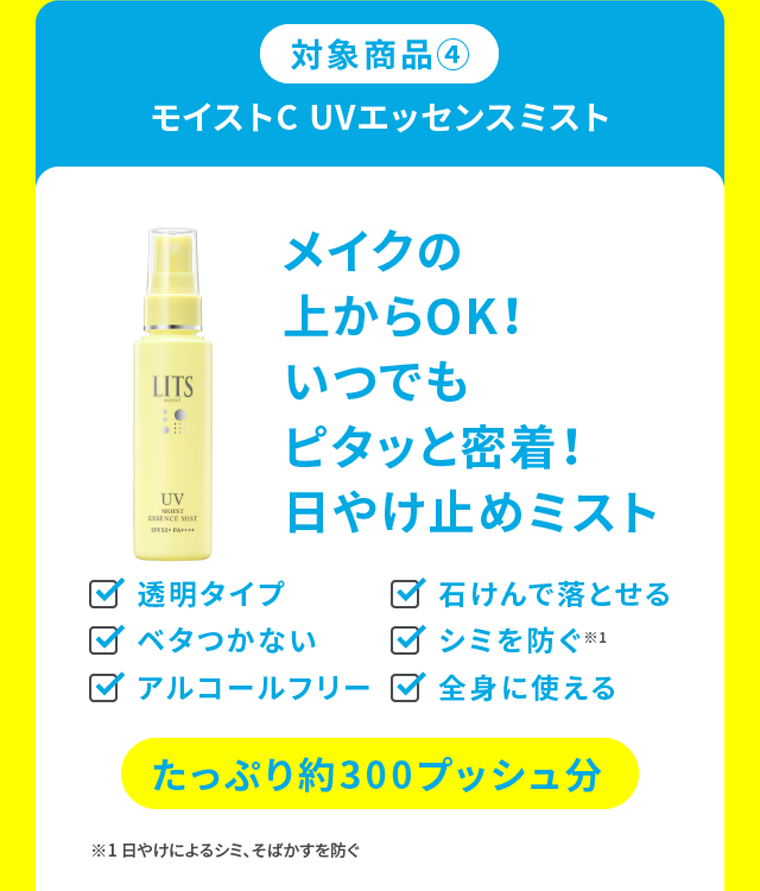 対象商品④モイストC UVエッセンスミストメイクの上からOK！いつでもピタッと密着！日やけ止めミスト ・透明タイプ・石けんで落とせる・ベタつかない・シミを防ぐ※1・アルコールフリー・全身に使える たっぷり約300プッシュ分※1 日やけによるシミ、そばかすを防ぐ