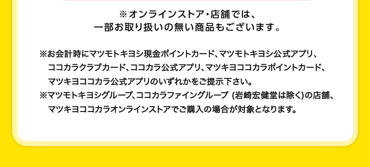 ※オンラインストア・店舗では、一部お取り扱いの無い商品もございます。 ※お会計時にマツモトキヨシ現金ポイントカード、マツモトキヨシ公式アプリ、ココカラクラブカード、ココカラ公式アプリ、マツキヨココカラポイントカード、マツキヨココカラ公式アプリのいずれかをご提示下さい。 マツモトキヨシグループ、ココカラファイングループ (岩崎宏健堂は除く)の店舗、マツキヨココカラオンラインストアでご購入の場合が対象となります。