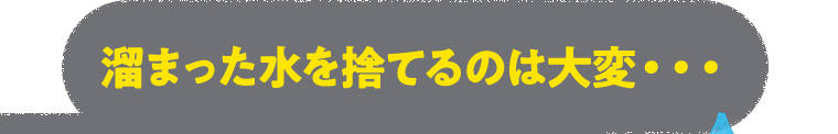 溜まった水を捨てるのは大変・・