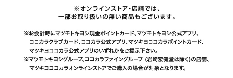 ※オンラインストア 店舗では、一部お取り扱いの無い商品もございます。 ※お会計時にマツモトキヨシ現金ポイントカード、マツモトキヨシ公式アプリ、ココカラクラブカード、ココカラ公式アプリ、マツキヨココカラポイントカード、マツキヨココカラ公式アプリのいずれかをご提示下さい。 ※マツモトキヨシグループ、ココカラファイングループ (岩崎宏健堂は除く)の店舗、マツキヨココカラオンラインストアでご購入の場合が対象となります。