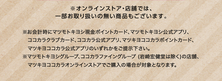 ※オンラインストア 店舗では、一部お取り扱いの無い商品もございます。 ※お会計時にマツモトキヨシ現金ポイントカード、マツモトキヨシ公式アプリ、ココカラクラブカード、ココカラ公式アプリ、 マツキヨココカラポイントカード、マツキヨココカラ公式アプリのいずれかをご提示下さい。 ※マツモトキヨシグループ、ココカラファイングループ (岩崎宏健堂は除く)の店舗、マツキヨココカラオンラインストアでご購入の場合が対象となります。