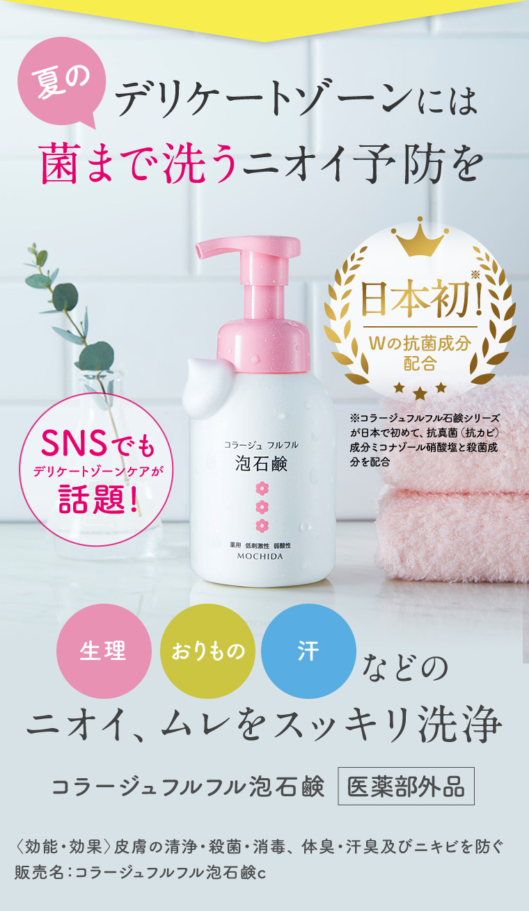 夏のデリケートゾーンには菌まで洗うニオイ予防を 日本初!Wの抗菌成分配合 SNSでも話題! 生理 おりもの 汗などのニオイ、ムレをスッキリ洗浄 コラージュフルフル泡石鹸 医薬部外品 〈効能・効果〉 皮膚の清浄・殺菌・消毒、 体臭・汗臭及びニキビを防ぐ 販売名:コラージュフルフル泡石鹸c
