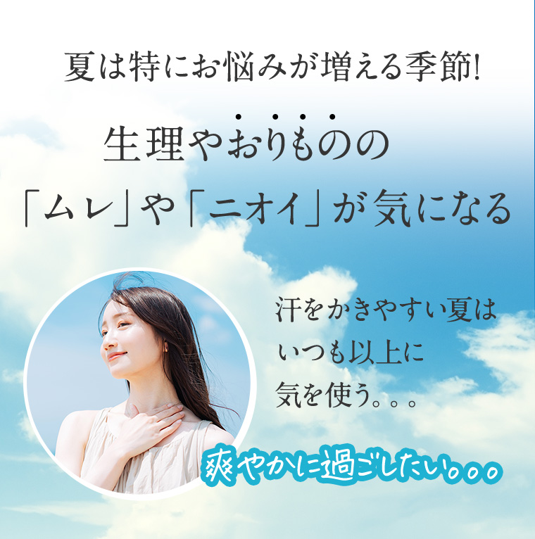 夏は特にお悩みが増える季節! 生理やおりものの「ムレ」や「ニオイ」が気になる 汗をかきやすい夏はいつも以上に気を使う。。。 爽やかに過ごしたい。。。