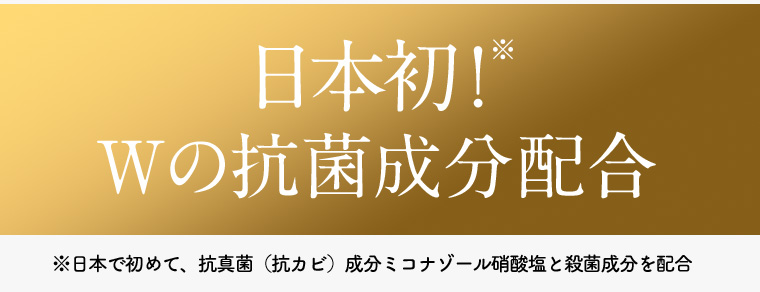日本初!* Wの抗菌成分配合 ※日本で初めて、 抗真菌(抗カビ) 成分ミコナゾール硝酸塩と殺菌成分を配合