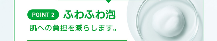 POINT 2 ふわふわ泡 肌への負担を減らします。