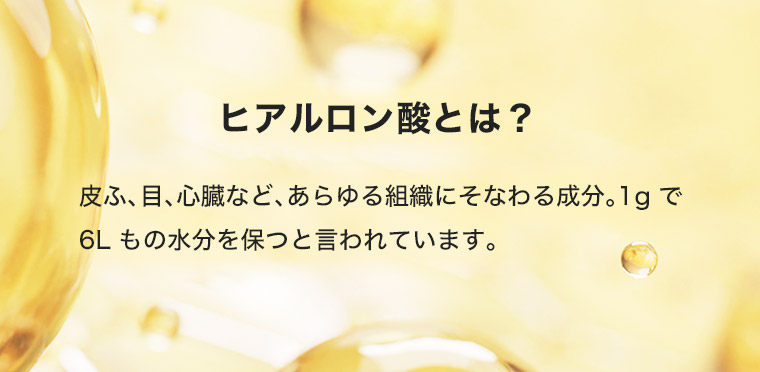 ヒアルロン酸とは? 皮ふ、目、心臓など、あらゆる組織にそなわる成分。 1gで6Lもの水分を保つと言われています。