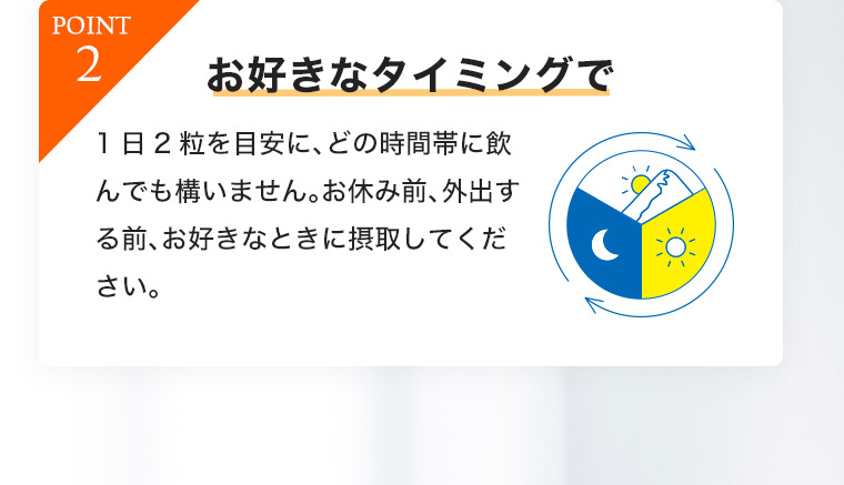POINT2 お好きなタイミングで1日2粒を目安に、 どの時間帯に飲んでも構いません。 お休み前、外出する前、お好きなときに摂取してください。