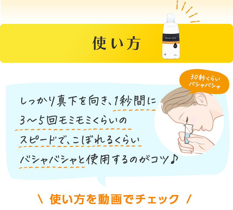 使い方　しっかり真下を向き、1秒間に3～5回モミモミくらいのスピードで、こぼれるくらいバシャバシャと使用するのがコツ♪　使い方を動画でチェック