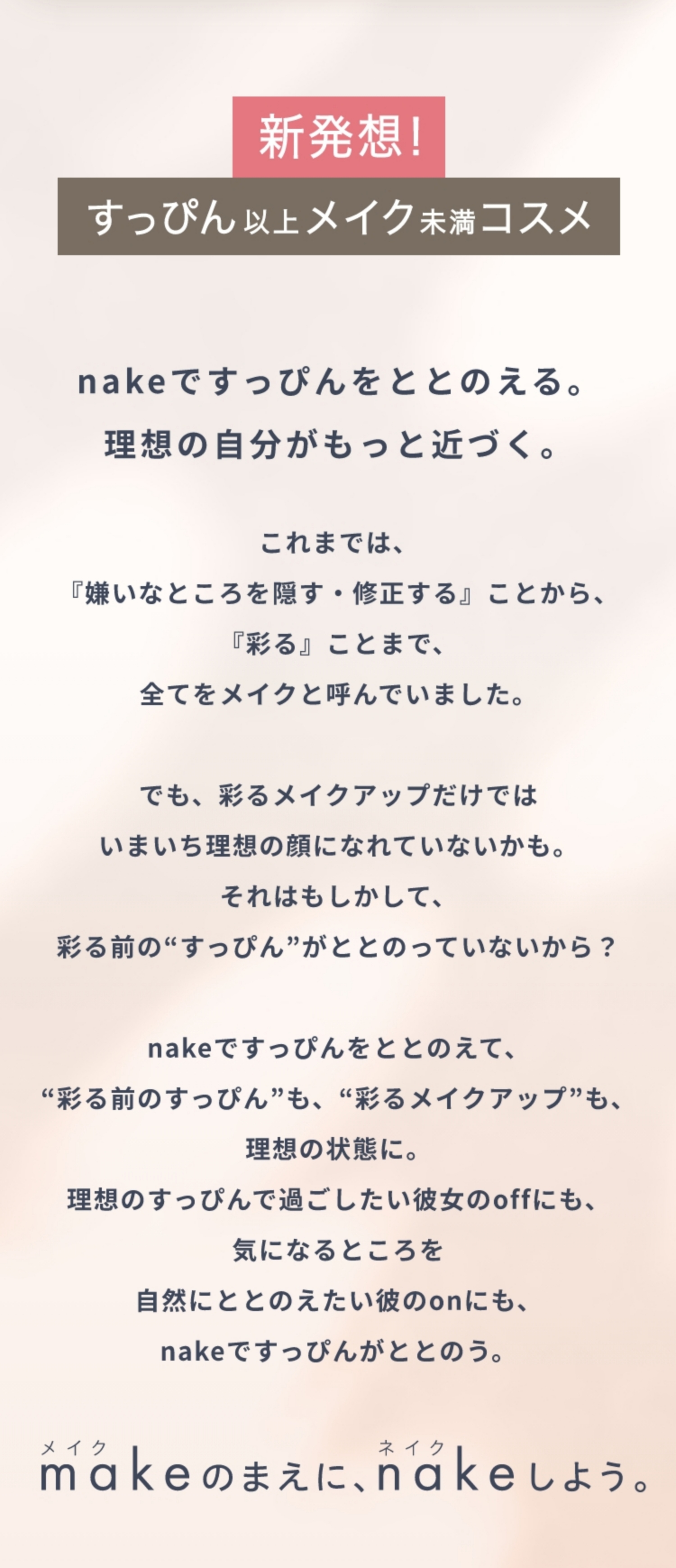 新発想！すっぴん以上メイク未満コスメ nakeですっぴんをととのえる。理想の自分がもっと近づく。 これまでは、『嫌いなところを隠す・修正する』ことから、『彩る』ことまで、全てをメイクと呼んでいました。でも、彩るメイクアップだけでは  いまいち理想の顔になれていないかも。それはもしかして、彩る前の“すっぴん”がととのっていないから？nakeですっぴんをととのえて、“彩る前のすっぴん”も、“彩るメイクアップ”も、理想の状態に。理想のすっぴんで過ごしたい彼女のoffにも、気になるところを自然にととのえたい彼のonにも、nakeですっぴんがととのう。 メイクのまえに、ネイクしよう。
