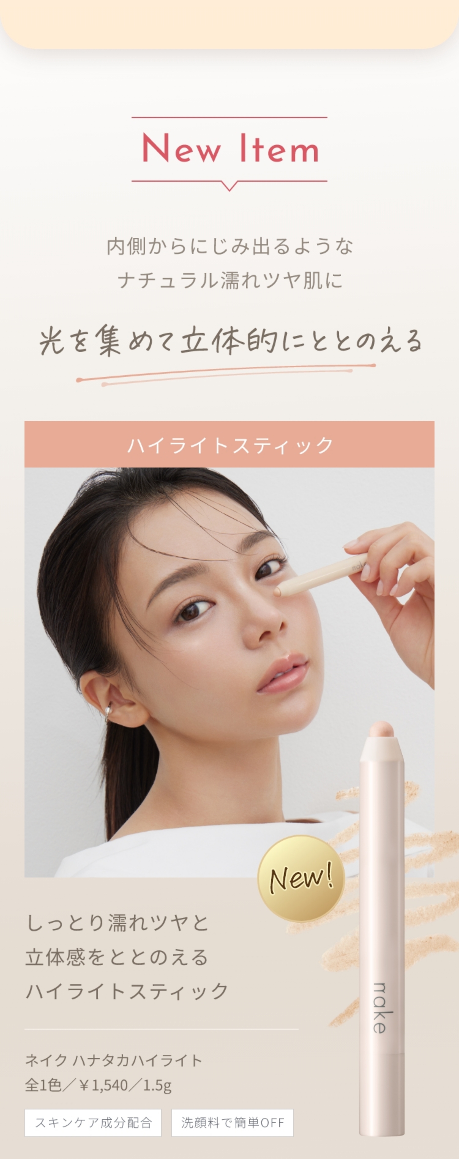 New Item 内側からにじみ出るようなナチュラル濡れツヤ肌に 光を集めて立体的にととのえる ハイライトスティック しっとり濡れツヤと立体感をととのえる ハイライトスティック ネイク ハナタカハイライト全1色／￥1,540／1.5g スキンケア成分配合 洗顔料で簡単OFF
