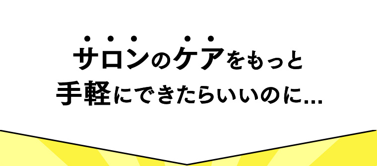 サロンのケアをもっと手軽にできたらいいのに...