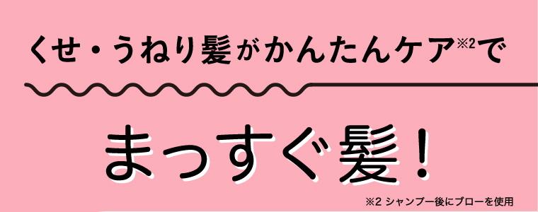 くせ• うねり髪がかんたんケア※2でまっすぐ髪! ※2 シャンプー後にブローを使用