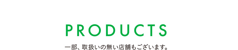 PRODUCTS 一部、取扱いの無い店舗もございます。