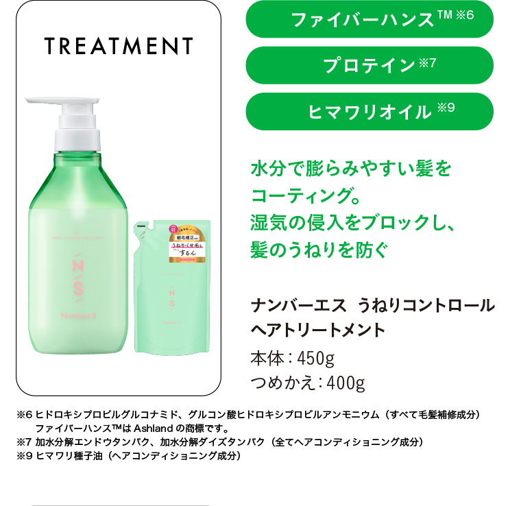ファイバーハンスTM ※6 プロテイン ※7 ヒマワリオイル ※9 水分で膨らみやすい髪をコーティング。 湿気の侵入をブロックし、うねり・くせ毛するん髪のうねりを防ぐナンバーエス うねりコントロール ヘアトリートメント 本体 : 450g つめかえ : 400g ※6ヒドロキシプロピルグルコナミド、グルコン酸ヒドロキシプロピルアンモニウム (すべて毛髪補修成分) ファイバーハンスTMは Ashland の商標です。 ※7 加水分解エンドウタンパク、加水分解大豆タンパク(ヘアコンディショニング成分) 油 ※9 ヒマワリ種子 (全てヘアコンディショニング成分)
